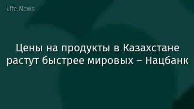 Цены на продукты в Казахстане растут быстрее мировых – Нацбанк