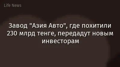 Завод "Азия Авто", где похитили 230 млрд тенге, передадут новым инвесторам