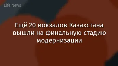 Ещё 20 вокзалов Казахстана вышли на финальную стадию модернизации