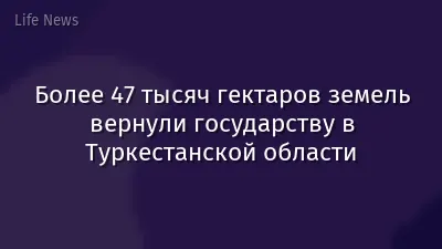 Более 47 тысяч гектаров земель вернули государству в Туркестанской области