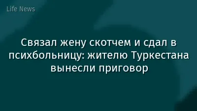 Связал жену скотчем и сдал в психбольницу: жителю Туркестана вынесли приговор
