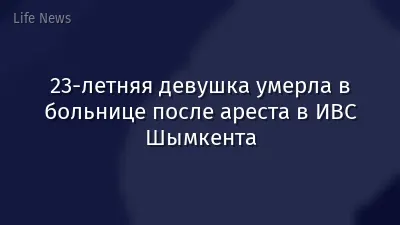 23-летняя девушка умерла в больнице после ареста в ИВС Шымкента
