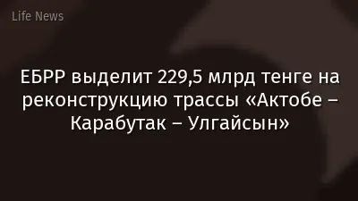 ЕБРР выделит 229,5 млрд тенге на реконструкцию трассы «Актобе – Карабутак – Улгайсын»