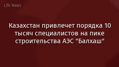 Казахстан привлечет порядка 10 тысяч специалистов на пике строительства АЭС "Балхаш"