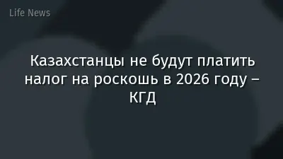 Казахстанцы не будут платить налог на роскошь в 2026 году – КГД