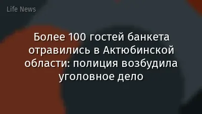 Более 100 гостей банкета отравились в Актюбинской области: полиция возбудила уголовное дело