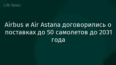 Airbus и Air Astana договорились о поставках до 50 самолетов до 2031 года