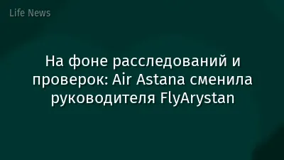 На фоне расследований и проверок: Air Astana сменила руководителя FlyArystan