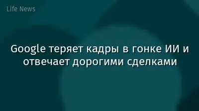 Google теряет кадры в гонке ИИ и отвечает дорогими сделками