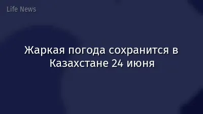 Жаркая погода сохранится в Казахстане 24 июня