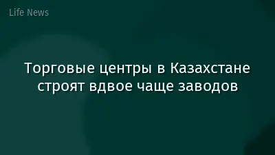 Торговые центры в Казахстане строят вдвое чаще заводов