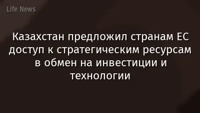 Казахстан предложил странам ЕС доступ к стратегическим ресурсам в обмен на инвестиции и технологии