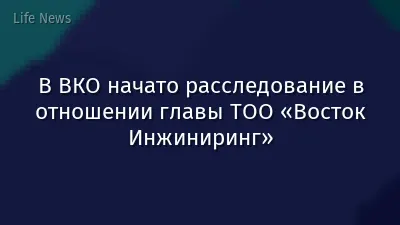 В ВКО начато расследование в отношении главы ТОО «Восток Инжиниринг»
