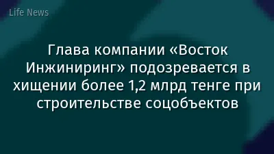 Глава компании «Восток Инжиниринг» подозревается в хищении более 1,2 млрд тенге при строительстве соцобъектов