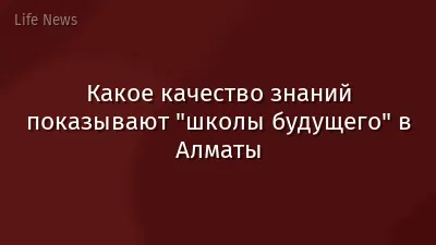 Какое качество знаний показывают "школы будущего" в Алматы