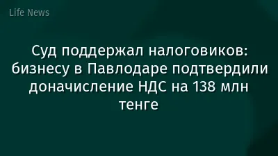 Суд поддержал налоговиков: бизнесу в Павлодаре подтвердили доначисление НДС на 138 млн тенге