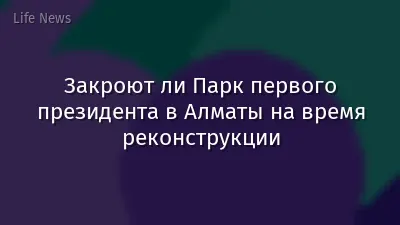 Закроют ли Парк первого президента в Алматы на время реконструкции