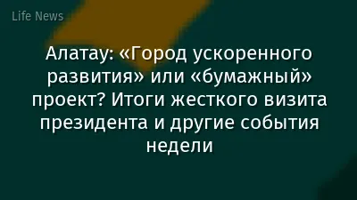 Алатау: «Город ускоренного развития» или «бумажный» проект? Итоги жесткого визита президента и другие события недели
