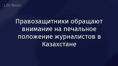 Правозащитники обращают внимание на печальное положение журналистов в Казахстане