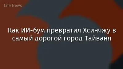 Как ИИ-бум превратил Хсинчжу в самый дорогой город Тайваня