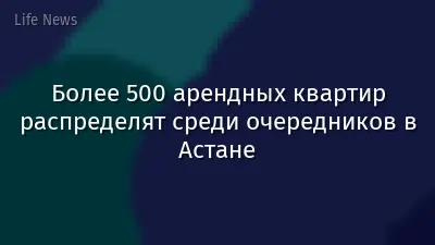 Более 500 арендных квартир распределят среди очередников в Астане
