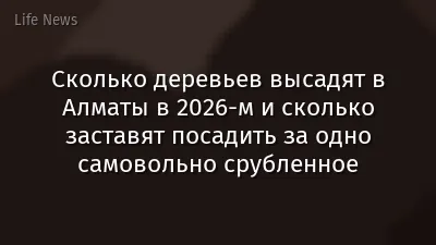 Сколько деревьев высадят в Алматы в 2026-м и сколько заставят посадить за одно самовольно срубленное