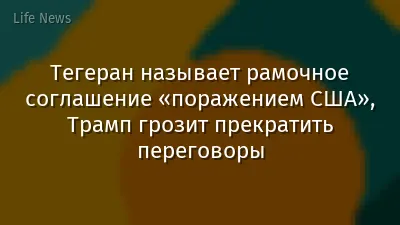 Тегеран называет рамочное соглашение «поражением США», Трамп грозит прекратить переговоры