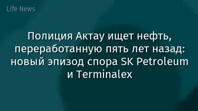 Полиция Актау ищет нефть, переработанную пять лет назад: новый эпизод спора SK Petroleum и Terminalex