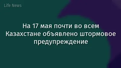 На 17 мая почти во всем Казахстане объявлено штормовое предупреждение