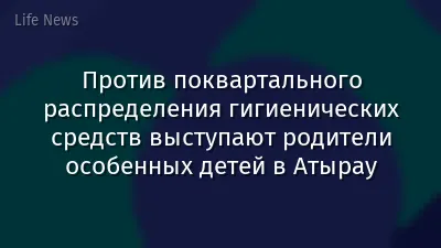 Против поквартального распределения гигиенических средств выступают родители особенных детей в Атырау
