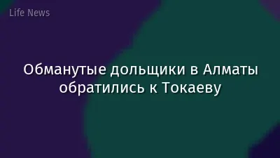 Обманутые дольщики в Алматы обратились к Токаеву
