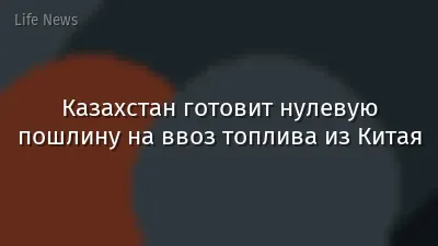 Казахстан готовит нулевую пошлину на ввоз топлива из Китая