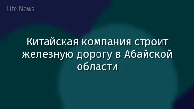 Китайская компания строит железную дорогу в Абайской области