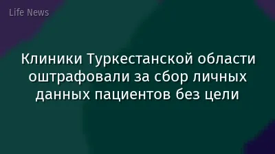 Клиники Туркестанской области оштрафовали за сбор личных данных пациентов без цели
