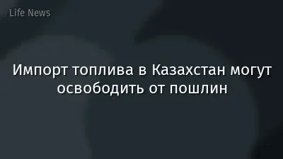 Импорт топлива в Казахстан могут освободить от пошлин