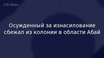 Осужденный за изнасилование сбежал из колонии в области Абай