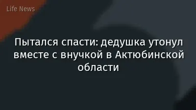Пытался спасти: дедушка утонул вместе с внучкой в Актюбинской области