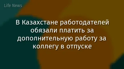 В Казахстане работодателей обязали платить за дополнительную работу за коллегу в отпуске