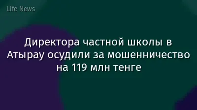 Директора частной школы в Атырау осудили за мошенничество на 119 млн тенге