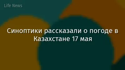 Синоптики рассказали о погоде в Казахстане 17 мая