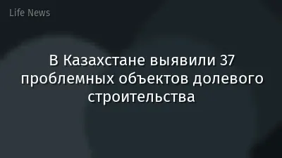 В Казахстане выявили 37 проблемных объектов долевого строительства