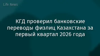 КГД проверил банковские переводы физлиц Казахстана за первый квартал 2026 года