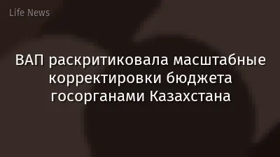 ВАП раскритиковала масштабные корректировки бюджета госорганами Казахстана