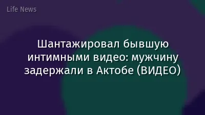 Шантажировал бывшую интимными видео: мужчину задержали в Актобе (ВИДЕО)