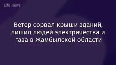 Ветер сорвал крыши зданий, лишил людей электричества и газа в Жамбылской области