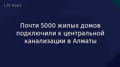 Почти 5000 жилых домов подключили к центральной канализации в Алматы