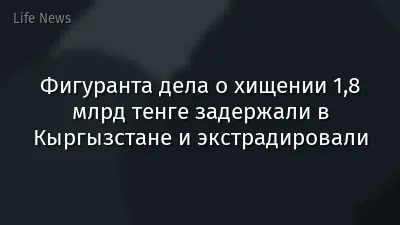 Фигуранта дела о хищении 1,8 млрд тенге задержали в Кыргызстане и экстрадировали