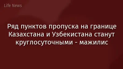 Ряд пунктов пропуска на границе Казахстана и Узбекистана станут круглосуточными - мажилис