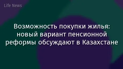 Возможность покупки жилья: новый вариант пенсионной реформы обсуждают в Казахстане
