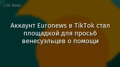 Аккаунт Euronews в TikTok стал площадкой для просьб венесуэльцев о помощи